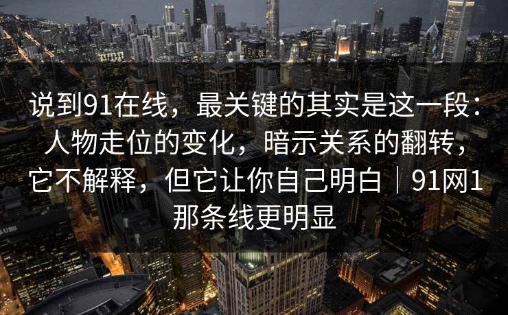 说到91在线,最关键的其实是这一段:人物走位的变化,暗示关系的翻转,它不解释,但它让你自己明白|91网1那条线更明显 说到91在线,最关键的其实是这一段:人物走位的变化,暗示关系的翻转,它不解释,但它让你自己明白|91网1那条线更明显