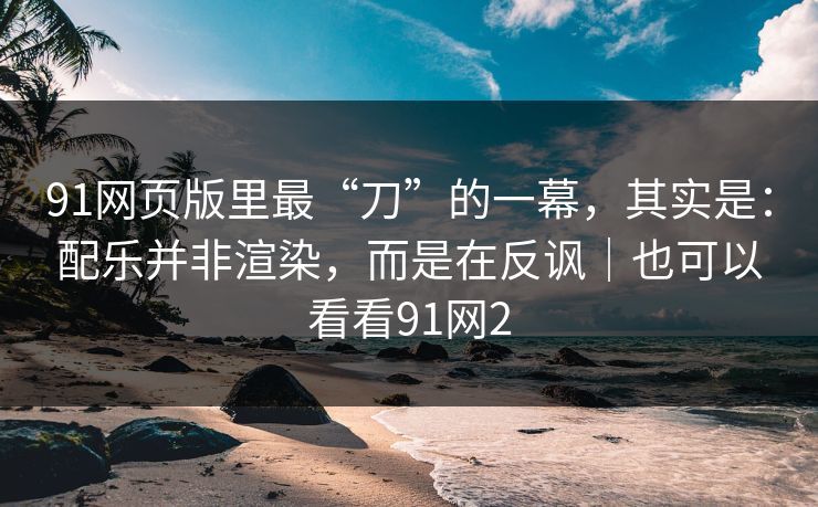 91网页版里最“刀”的一幕，其实是：配乐并非渲染，而是在反讽｜也可以看看91网2
