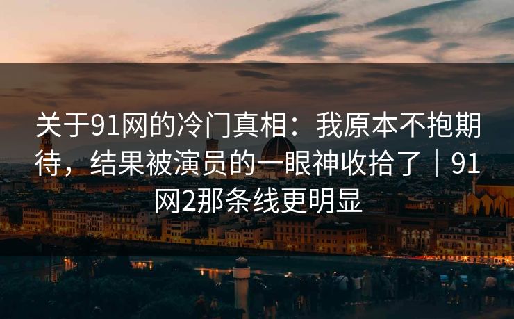 关于91网的冷门真相：我原本不抱期待，结果被演员的一眼神收拾了｜91网2那条线更明显