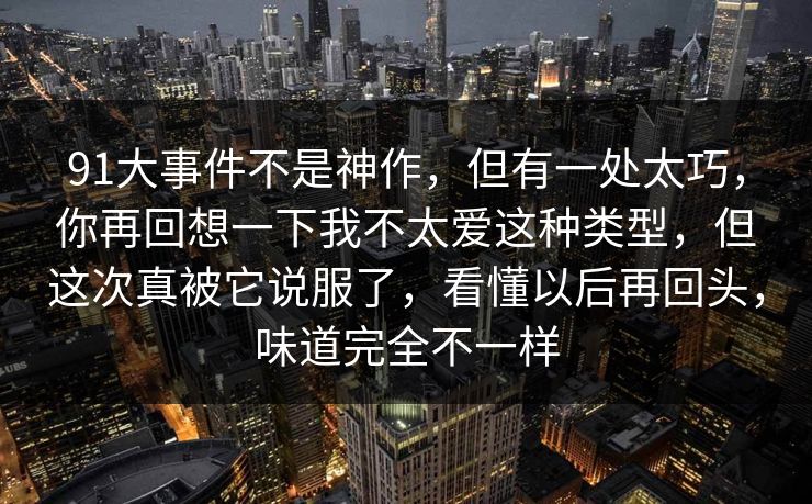 91大事件不是神作,但有一处太巧,你再回想一下我不太爱这种类型,但这次真被它说服了,看懂以后再回头,味道完全不一样 91大事件不是神作,但有一处太巧,你再回想一下我不太爱这种类型,但这次真被它说服了,看懂以后再回头,味道完全不一样