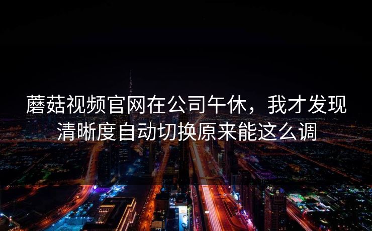 蘑菇视频官网在公司午休，我才发现清晰度自动切换原来能这么调