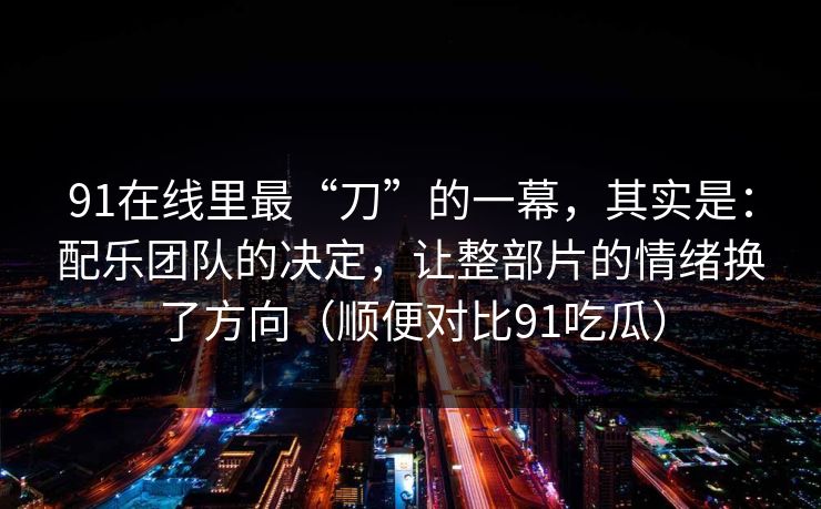 91在线里最“刀”的一幕,其实是:配乐团队的决定,让整部片的情绪换了方向(顺便对比91吃瓜) 91在线里最“刀”的一幕,其实是:配乐团队的决定,让整部片的情绪换了方向(顺便对比91吃瓜)