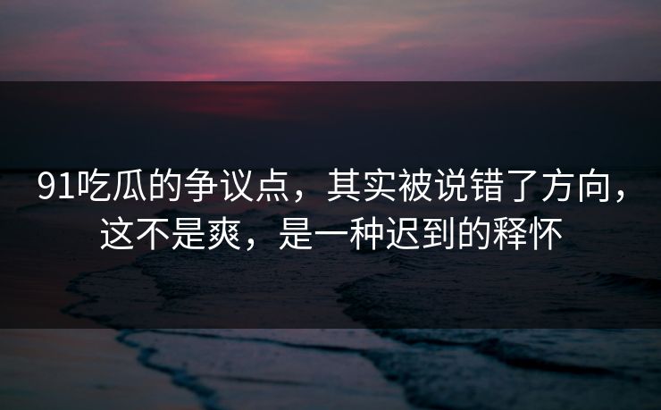 91吃瓜的争议点，其实被说错了方向，这不是爽，是一种迟到的释怀