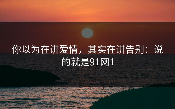 你以为在讲爱情，其实在讲告别：说的就是91网1