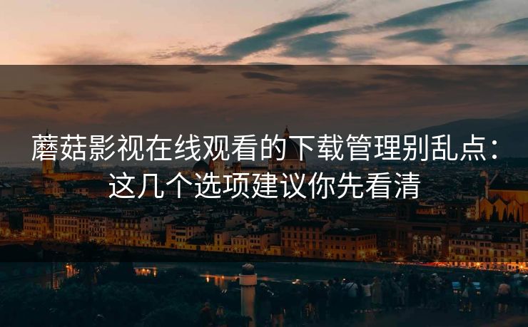 蘑菇影视在线观看的下载管理别乱点：这几个选项建议你先看清