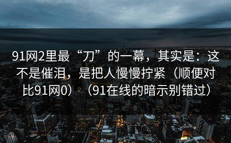 91网2里最“刀”的一幕，其实是：这不是催泪，是把人慢慢拧紧（顺便对比91网0）（91在线的暗示别错过）