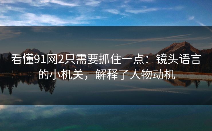 看懂91网2只需要抓住一点：镜头语言的小机关，解释了人物动机