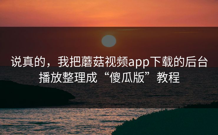说真的，我把蘑菇视频app下载的后台播放整理成“傻瓜版”教程