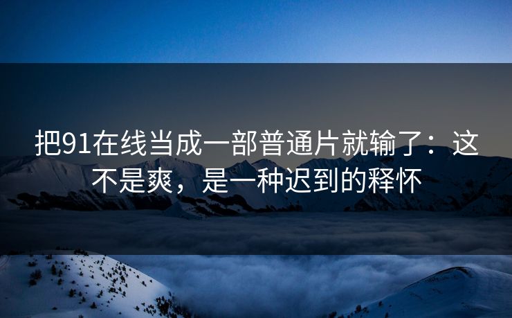 把91在线当成一部普通片就输了：这不是爽，是一种迟到的释怀