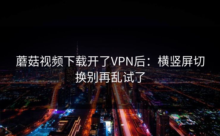 蘑菇视频下载开了VPN后:横竖屏切换别再乱试了 蘑菇视频下载开了VPN后:横竖屏切换别再乱试了