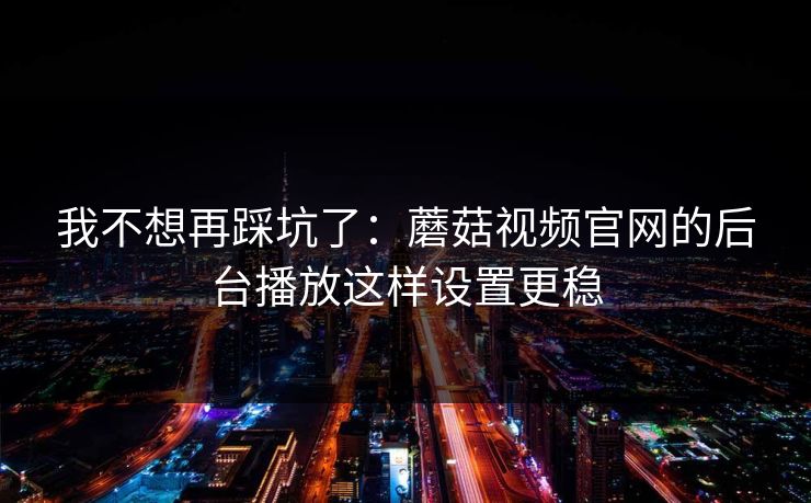 我不想再踩坑了：蘑菇视频官网的后台播放这样设置更稳