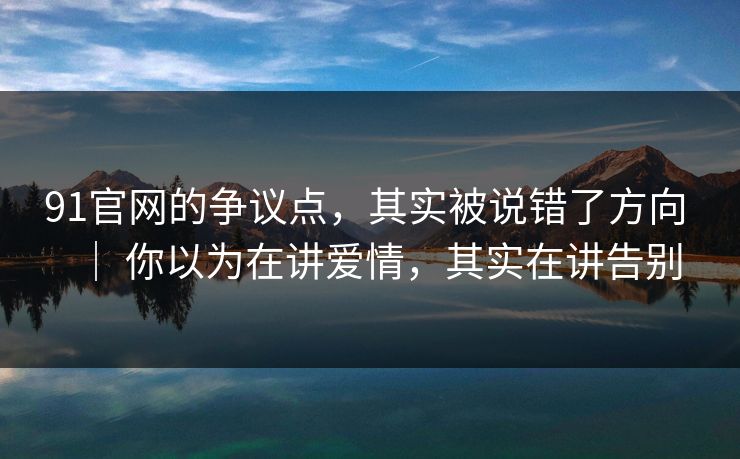 91官网的争议点，其实被说错了方向 ｜ 你以为在讲爱情，其实在讲告别
