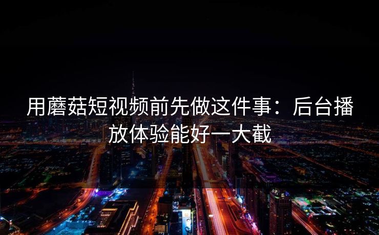 用蘑菇短视频前先做这件事：后台播放体验能好一大截