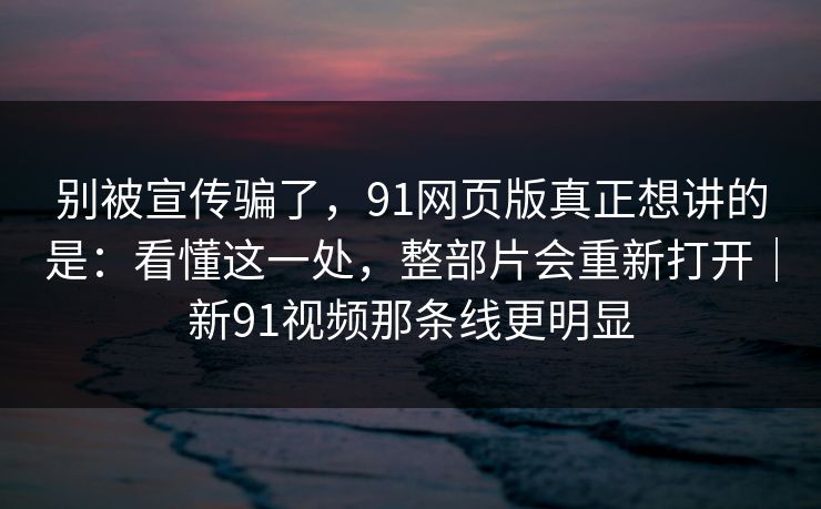 别被宣传骗了，91网页版真正想讲的是：看懂这一处，整部片会重新打开｜新91视频那条线更明显