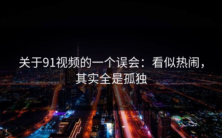 关于91视频的一个误会:看似热闹,其实全是孤独 关于91视频的一个误会:看似热闹,其实全是孤独