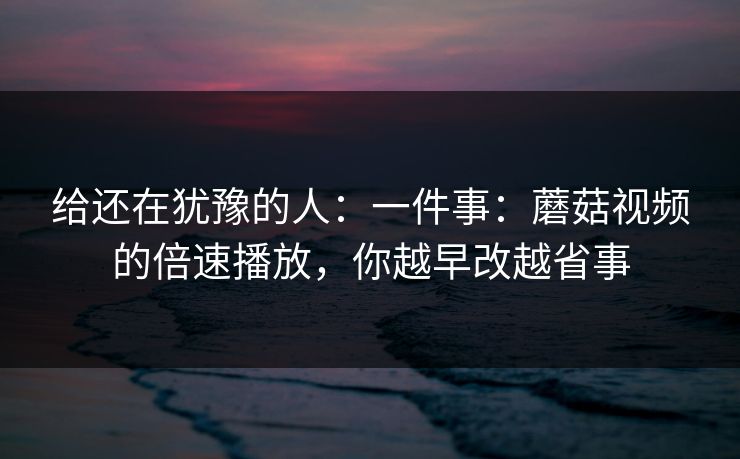 给还在犹豫的人：一件事：蘑菇视频的倍速播放，你越早改越省事
