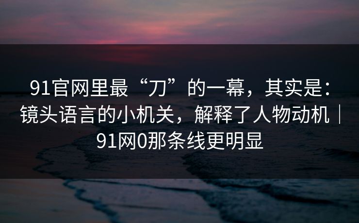 91官网里最“刀”的一幕，其实是：镜头语言的小机关，解释了人物动机｜91网0那条线更明显