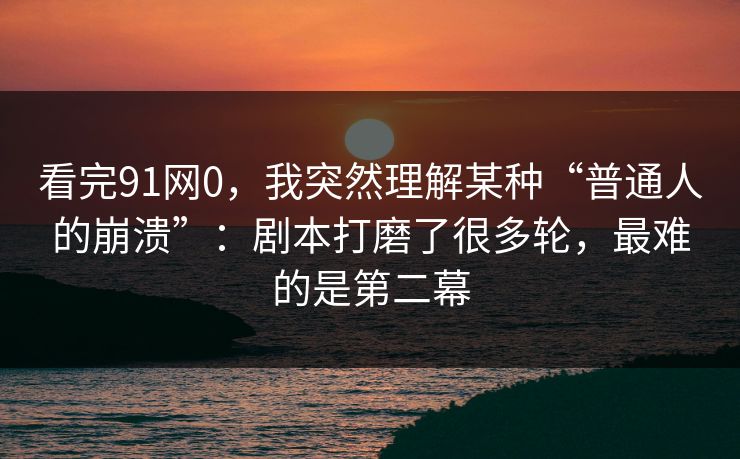 看完91网0,我突然理解某种“普通人的崩溃”:剧本打磨了很多轮,最难的是第二幕 看完91网0,我突然理解某种“普通人的崩溃”:剧本打磨了很多轮,最难的是第二幕