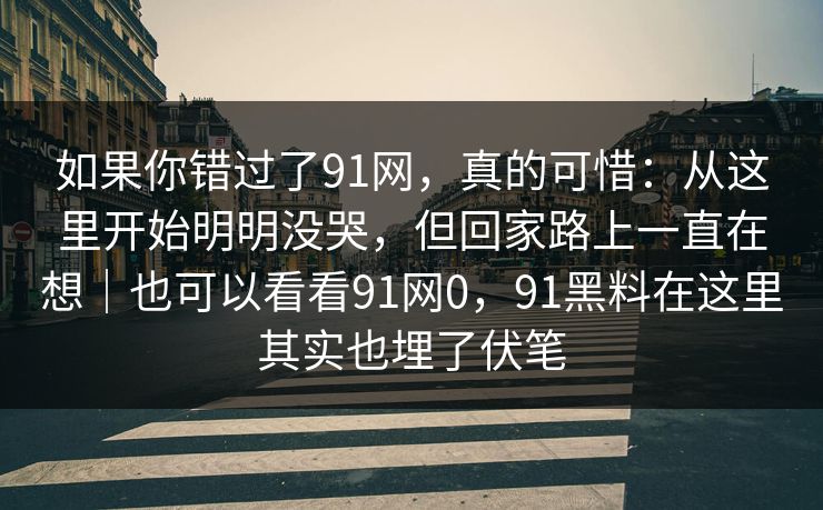 如果你错过了91网，真的可惜：从这里开始明明没哭，但回家路上一直在想｜也可以看看91网0，91黑料在这里其实也埋了伏笔