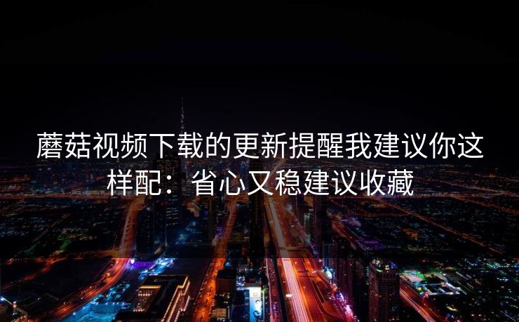 蘑菇视频下载的更新提醒我建议你这样配:省心又稳建议收藏 蘑菇视频下载的更新提醒我建议你这样配:省心又稳建议收藏