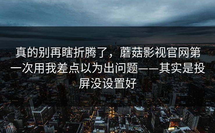 真的别再瞎折腾了，蘑菇影视官网第一次用我差点以为出问题——其实是投屏没设置好