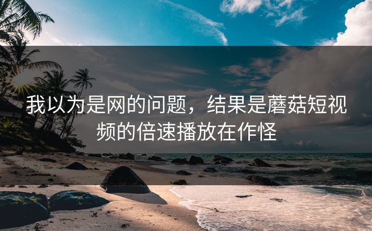 我以为是网的问题，结果是蘑菇短视频的倍速播放在作怪