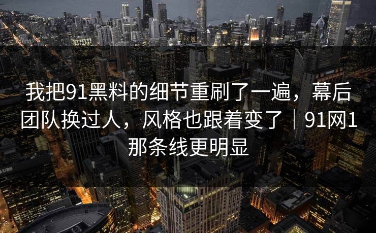 我把91黑料的细节重刷了一遍，幕后团队换过人，风格也跟着变了｜91网1那条线更明显