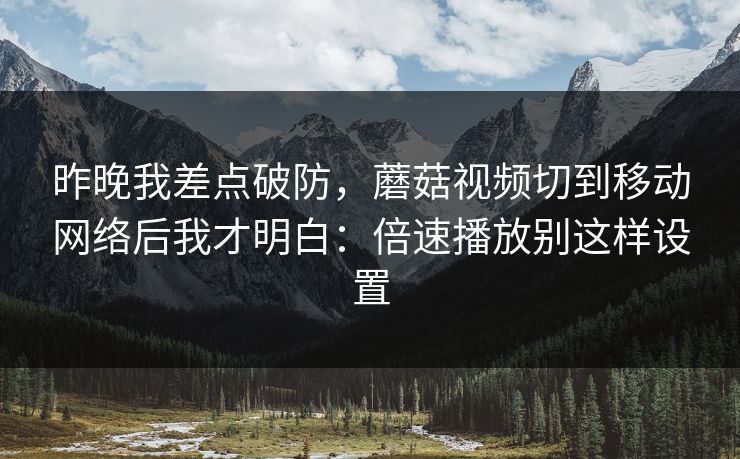 昨晚我差点破防，蘑菇视频切到移动网络后我才明白：倍速播放别这样设置