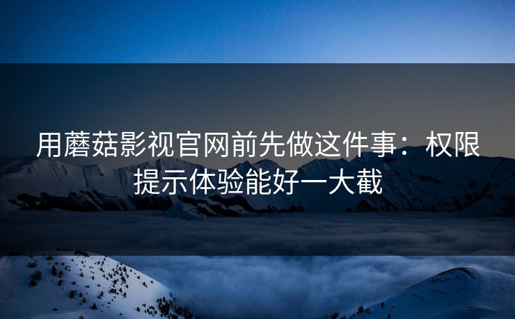 用蘑菇影视官网前先做这件事：权限提示体验能好一大截