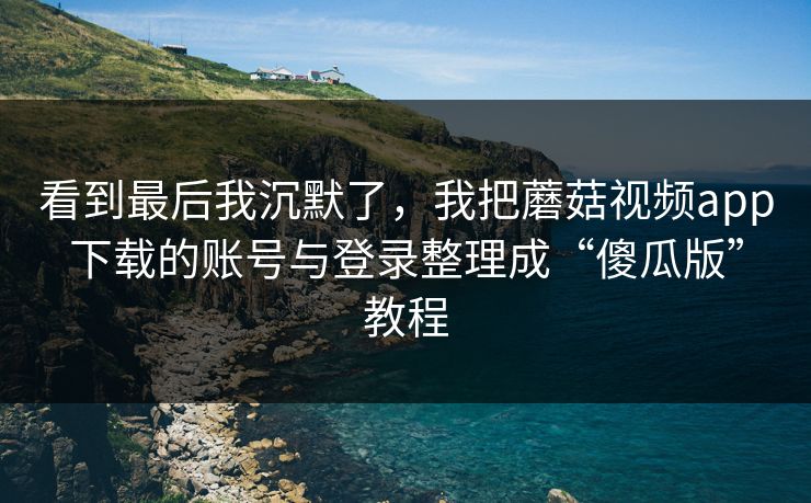 看到最后我沉默了，我把蘑菇视频app下载的账号与登录整理成“傻瓜版”教程
