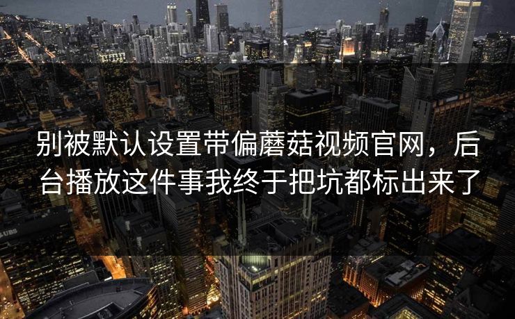 别被默认设置带偏蘑菇视频官网，后台播放这件事我终于把坑都标出来了