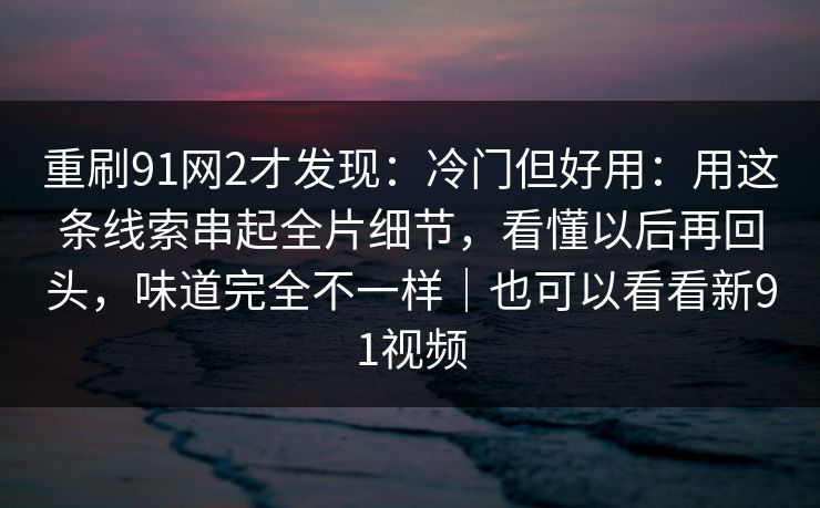 重刷91网2才发现：冷门但好用：用这条线索串起全片细节，看懂以后再回头，味道完全不一样｜也可以看看新91视频