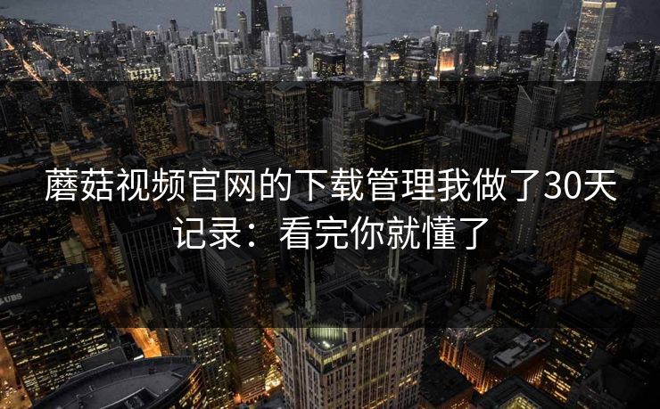 蘑菇视频官网的下载管理我做了30天记录：看完你就懂了