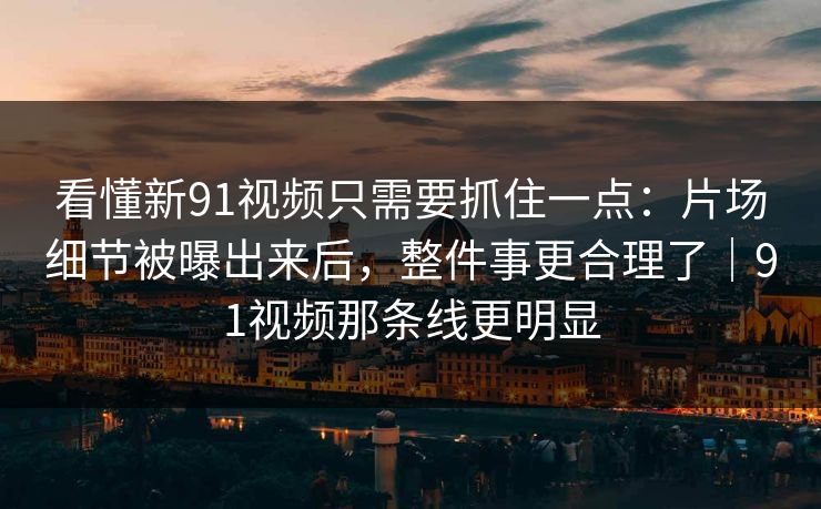 看懂新91视频只需要抓住一点：片场细节被曝出来后，整件事更合理了｜91视频那条线更明显