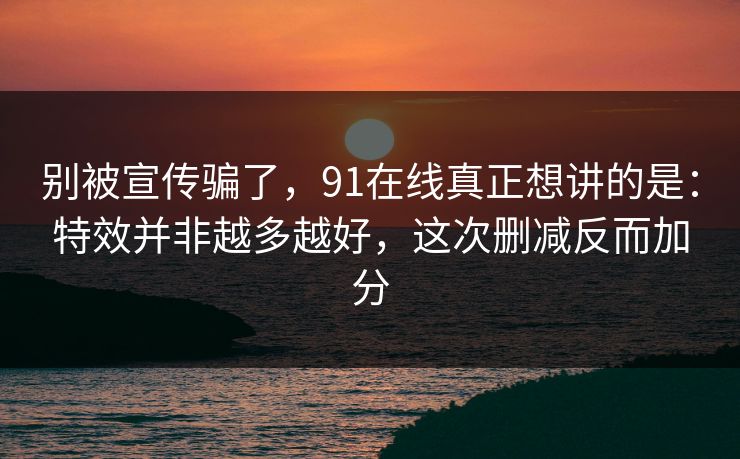 别被宣传骗了，91在线真正想讲的是：特效并非越多越好，这次删减反而加分