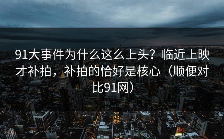 91大事件为什么这么上头？临近上映才补拍，补拍的恰好是核心（顺便对比91网）