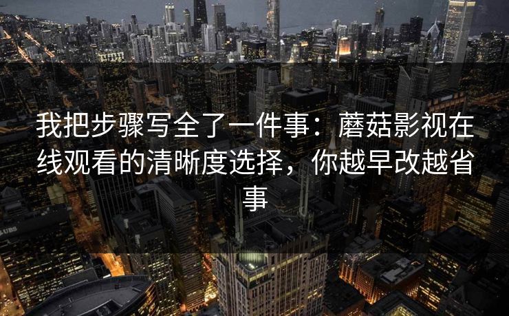 我把步骤写全了一件事：蘑菇影视在线观看的清晰度选择，你越早改越省事