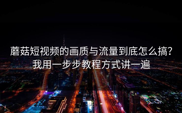 蘑菇短视频的画质与流量到底怎么搞？我用一步步教程方式讲一遍