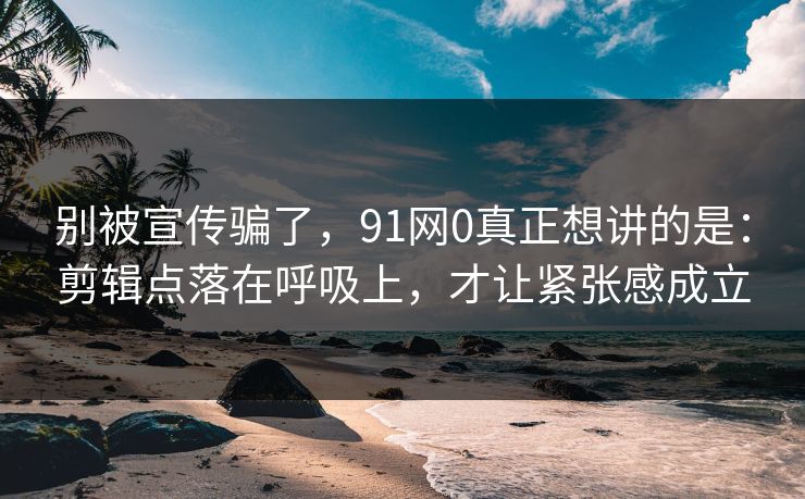 别被宣传骗了，91网0真正想讲的是：剪辑点落在呼吸上，才让紧张感成立