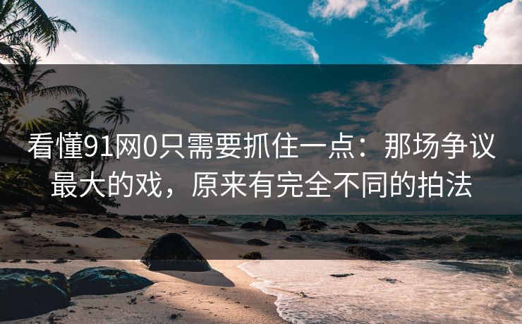 看懂91网0只需要抓住一点：那场争议最大的戏，原来有完全不同的拍法