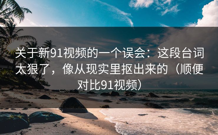 关于新91视频的一个误会：这段台词太狠了，像从现实里抠出来的（顺便对比91视频）