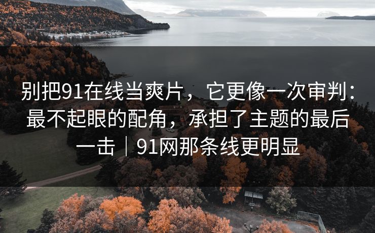 别把91在线当爽片，它更像一次审判：最不起眼的配角，承担了主题的最后一击｜91网那条线更明显