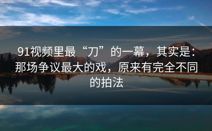 91视频里最“刀”的一幕，其实是：那场争议最大的戏，原来有完全不同的拍法