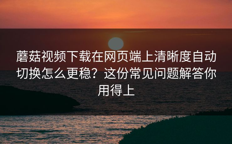 蘑菇视频下载在网页端上清晰度自动切换怎么更稳？这份常见问题解答你用得上