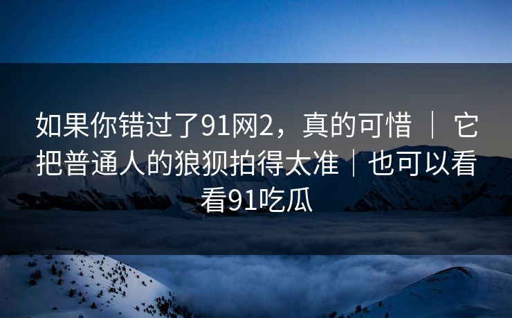 如果你错过了91网2，真的可惜 ｜ 它把普通人的狼狈拍得太准｜也可以看看91吃瓜