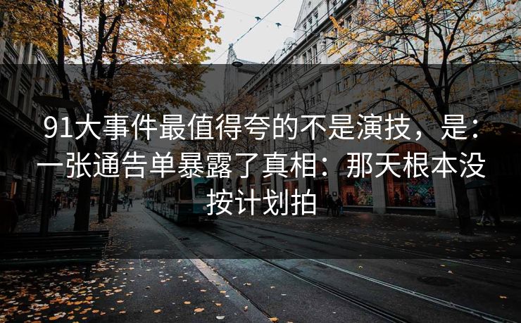 91大事件最值得夸的不是演技，是：一张通告单暴露了真相：那天根本没按计划拍