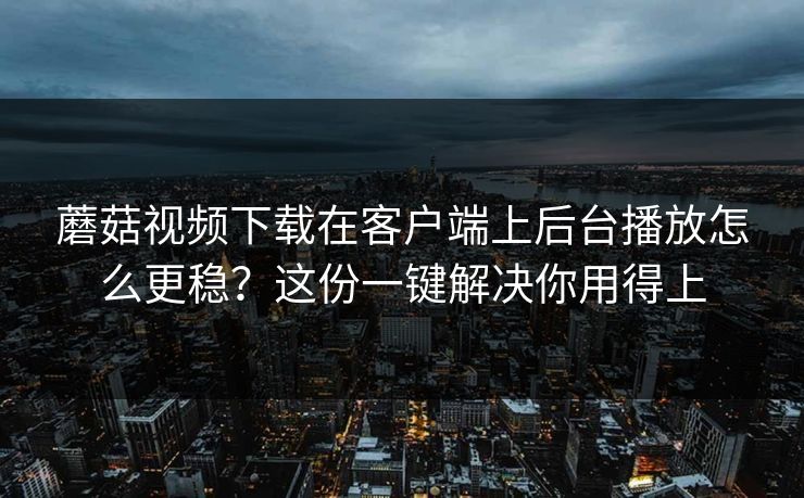 蘑菇视频下载在客户端上后台播放怎么更稳？这份一键解决你用得上