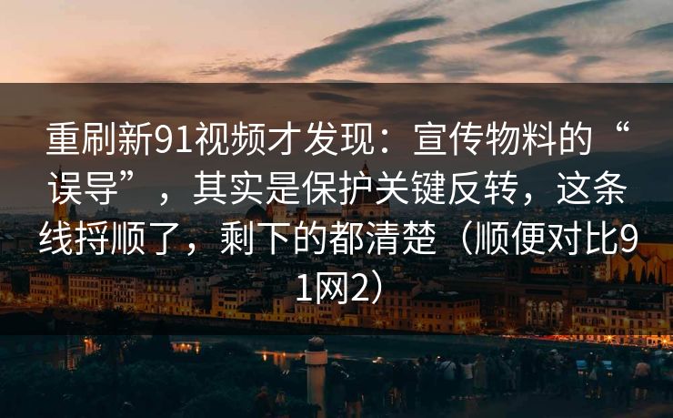 重刷新91视频才发现：宣传物料的“误导”，其实是保护关键反转，这条线捋顺了，剩下的都清楚（顺便对比91网2）