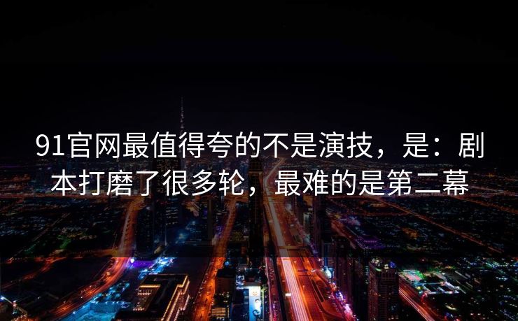 91官网最值得夸的不是演技，是：剧本打磨了很多轮，最难的是第二幕
