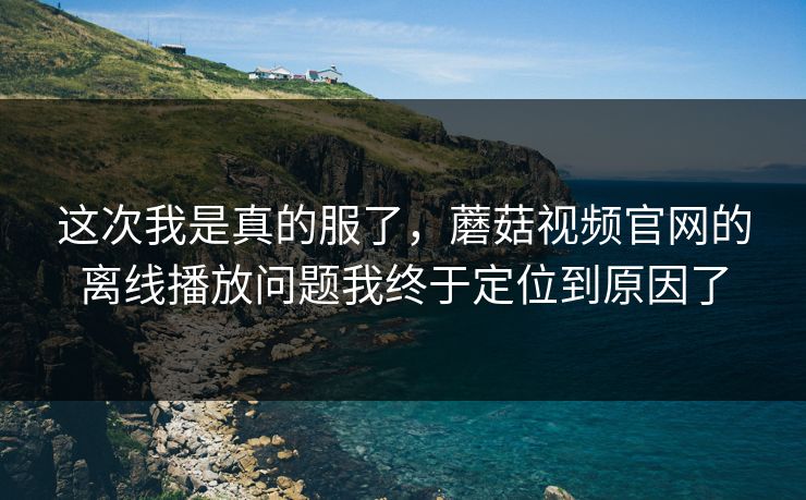 这次我是真的服了，蘑菇视频官网的离线播放问题我终于定位到原因了